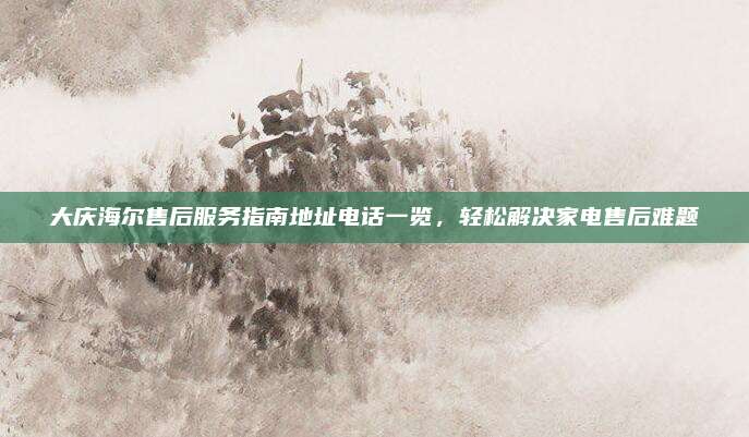 大庆海尔售后服务指南地址电话一览，轻松解决家电售后难题