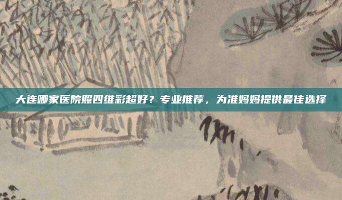 大连哪家医院照四维彩超好？专业推荐，为准妈妈提供最佳选择