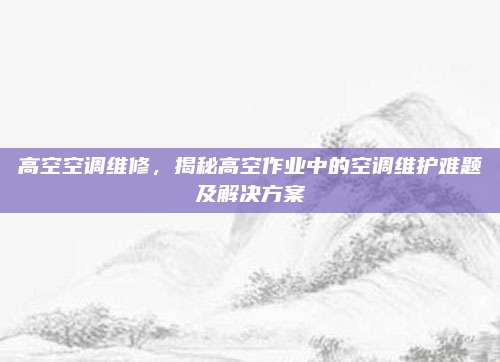 高空空调维修，揭秘高空作业中的空调维护难题及解决方案
