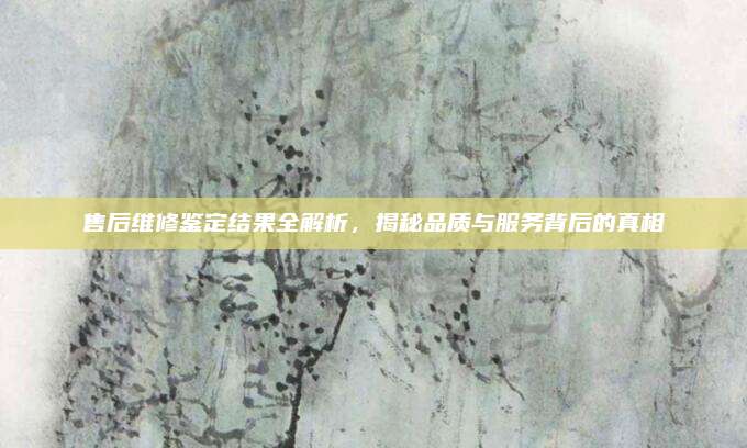 售后维修鉴定结果全解析，揭秘品质与服务背后的真相