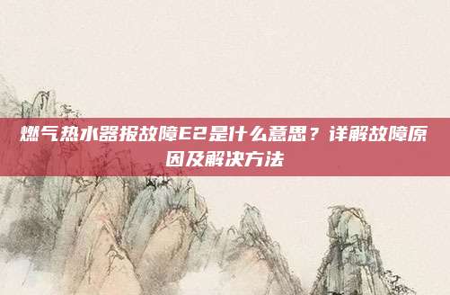燃气热水器报故障E2是什么意思？详解故障原因及解决方法
