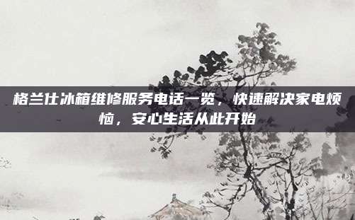 格兰仕冰箱维修服务电话一览,快速解决家电烦恼,安心生活从此开始
