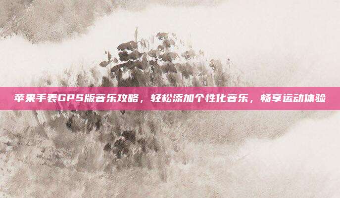 苹果手表GPS版音乐攻略，轻松添加个性化音乐，畅享运动体验