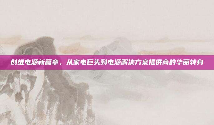创维电源新篇章，从家电巨头到电源解决方案提供商的华丽转身