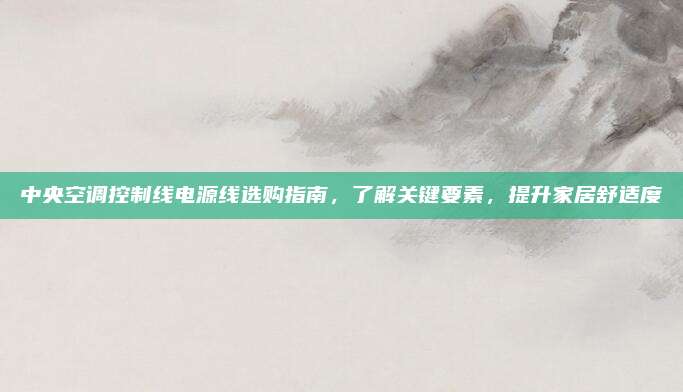 中央空调控制线电源线选购指南，了解关键要素，提升家居舒适度