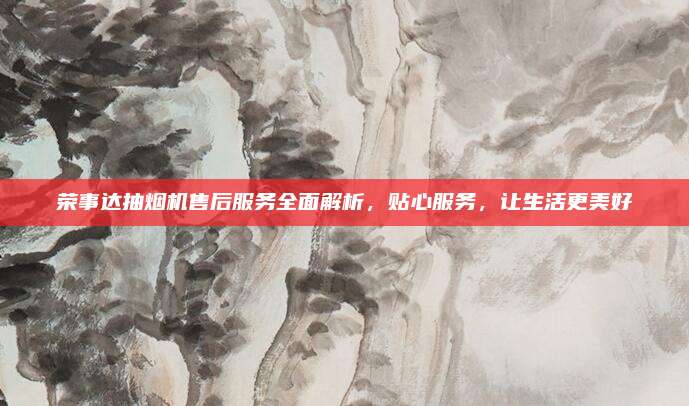 荣事达抽烟机售后服务全面解析,贴心服务,让生活更美好