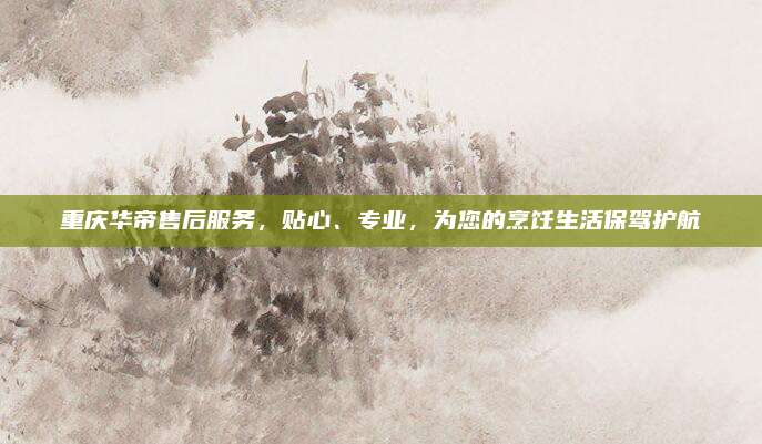 重庆华帝售后服务,贴心、专业,为您的烹饪生活保驾护航
