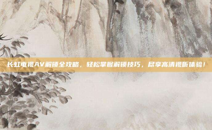 长虹电视AV解锁全攻略，轻松掌握解锁技巧，尽享高清视听体验！