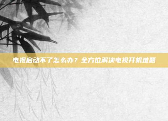 电视启动不了怎么办？全方位解决电视开机难题