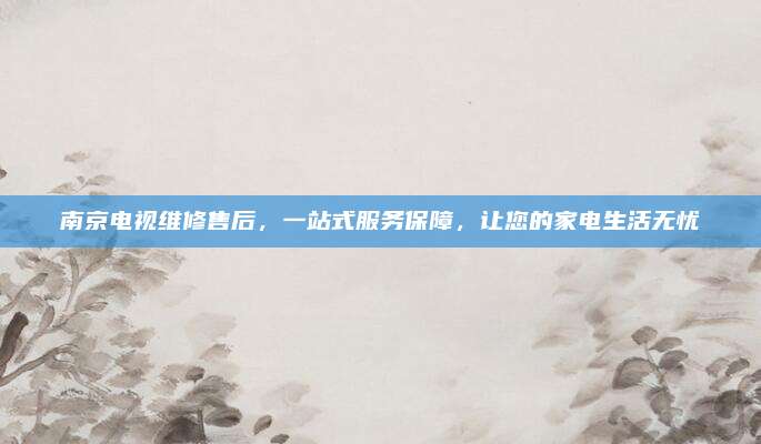 南京电视维修售后，一站式服务保障，让您的家电生活无忧
