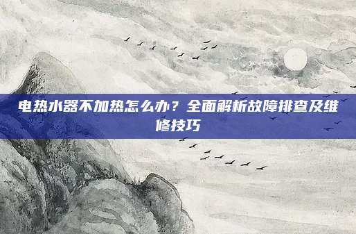 电热水器不加热怎么办?全面解析故障排查及维修技巧