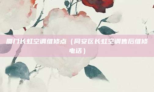 厦门长虹空调维修点(同安区长虹空调售后维修电话)