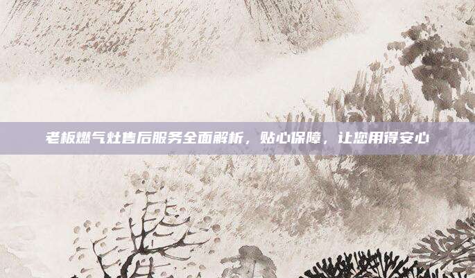 老板燃气灶售后服务全面解析，贴心保障，让您用得安心