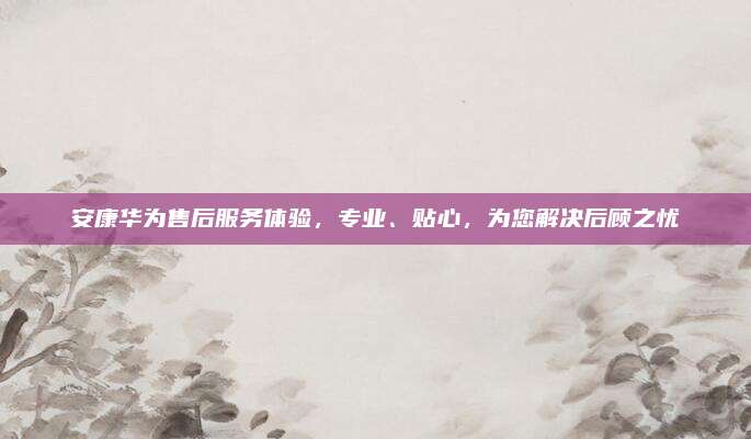 安康华为售后服务体验，专业、贴心，为您解决后顾之忧