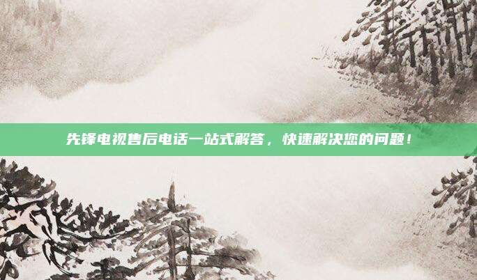 先锋电视售后电话一站式解答，快速解决您的问题！