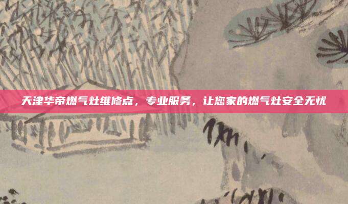 天津华帝燃气灶维修点，专业服务，让您家的燃气灶安全无忧
