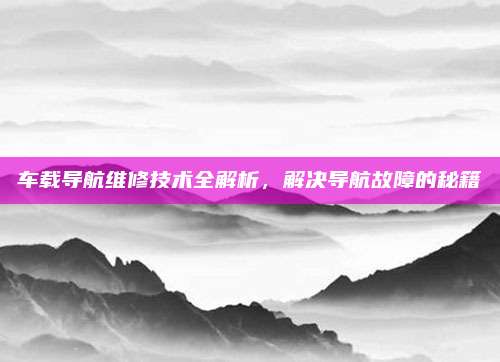 车载导航维修技术全解析，解决导航故障的秘籍