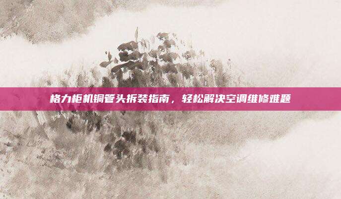 格力柜机铜管头拆装指南,轻松解决空调维修难题