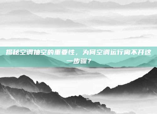 揭秘空调抽空的重要性,为何空调运行离不开这一步骤?