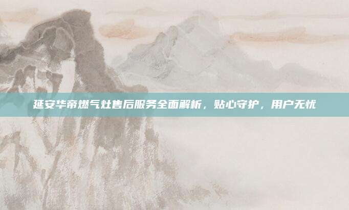 延安华帝燃气灶售后服务全面解析，贴心守护，用户无忧