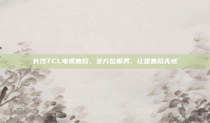 长沙TCL电视售后，全方位服务，让您售后无忧