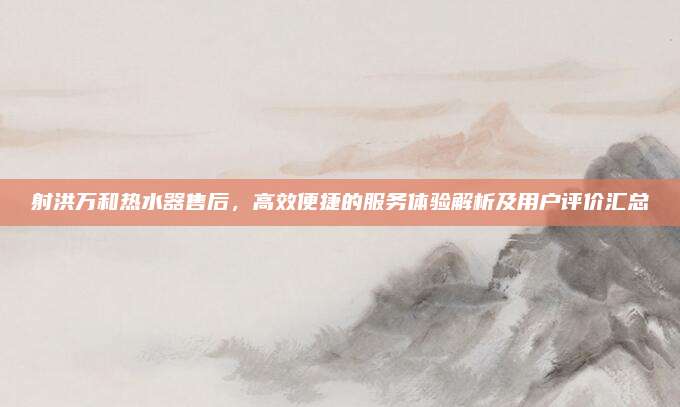 射洪万和热水器售后，高效便捷的服务体验解析及用户评价汇总
