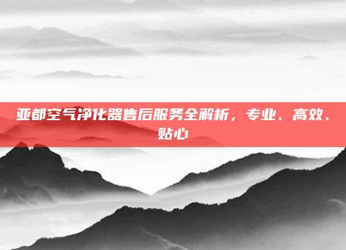 亚都空气净化器售后服务全解析,专业、高效、贴心