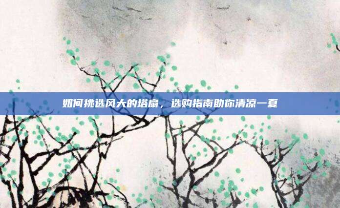 如何挑选风大的塔扇，选购指南助你清凉一夏