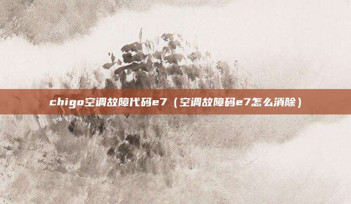 chigo空调故障代码e7(空调故障码e7怎么消除)