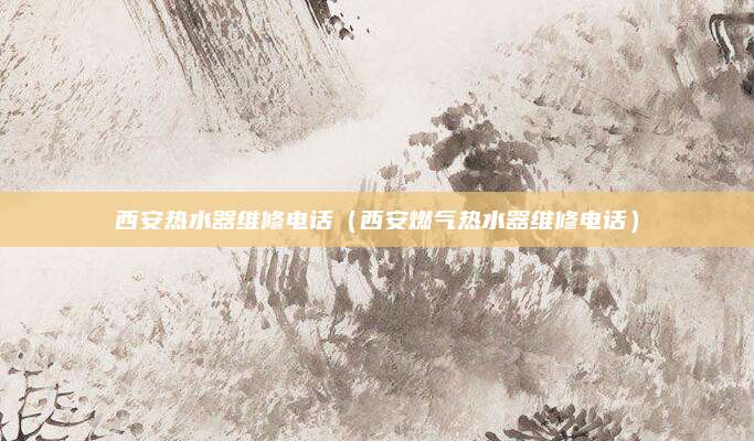 西安热水器维修电话(西安燃气热水器维修电话)