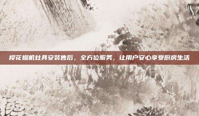 樱花烟机灶具安装售后,全方位服务,让用户安心享受厨房生活