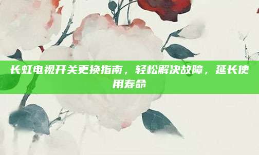 长虹电视开关更换指南,轻松解决故障,延长使用寿命