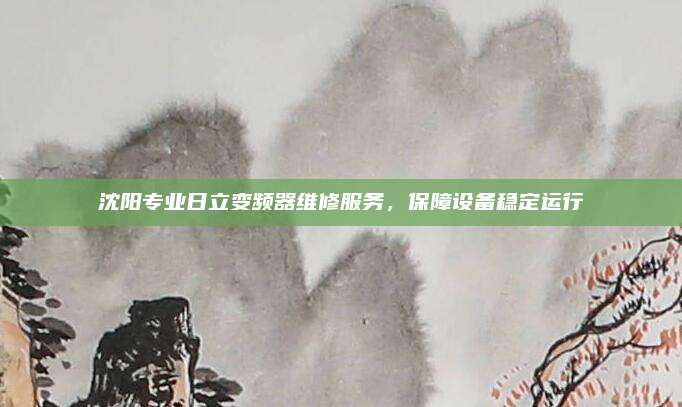 沈阳专业日立变频器维修服务,保障设备稳定运行