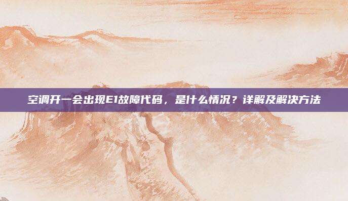 空调开一会出现E1故障代码,是什么情况?详解及解决方法