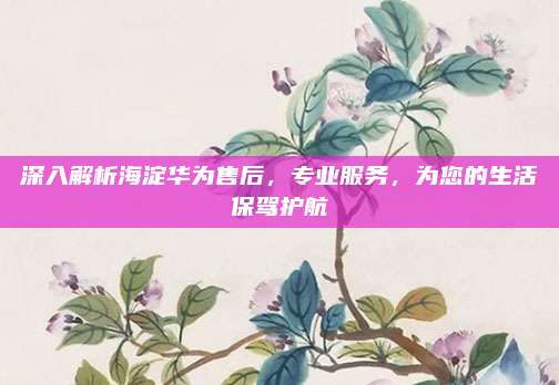 深入解析海淀华为售后，专业服务，为您的生活保驾护航