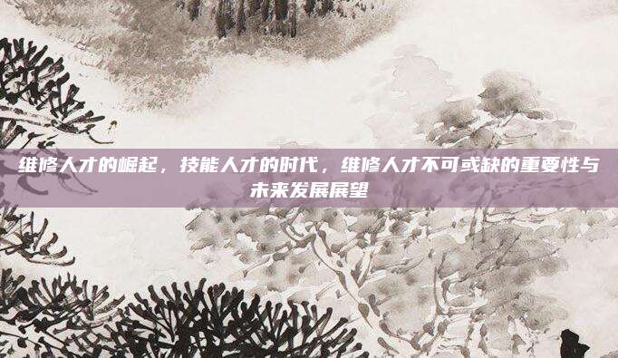 维修人才的崛起，技能人才的时代，维修人才不可或缺的重要性与未来发展展望