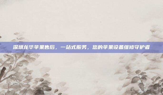 深圳龙华苹果售后,一站式服务,您的苹果设备维修守护者