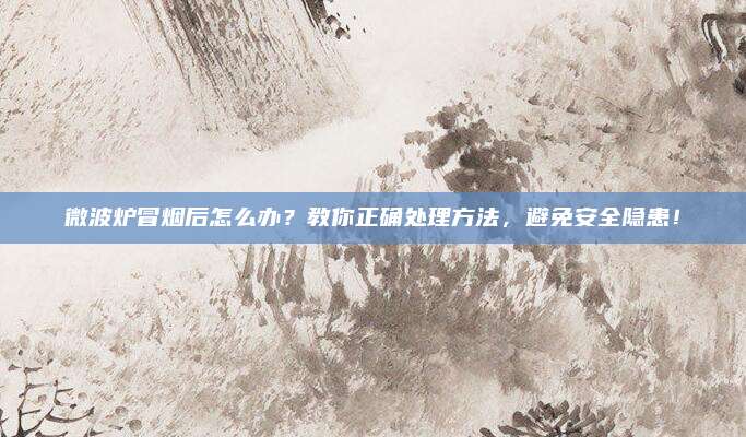 微波炉冒烟后怎么办？教你正确处理方法，避免安全隐患！