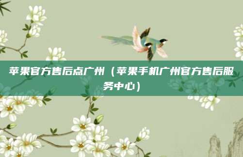 苹果官方售后点广州（苹果手机广州官方售后服务中心）