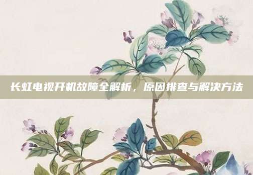 长虹电视开机故障全解析，原因排查与解决方法