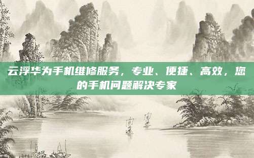 云浮华为手机维修服务,专业、便捷、高效,您的手机问题解决专家