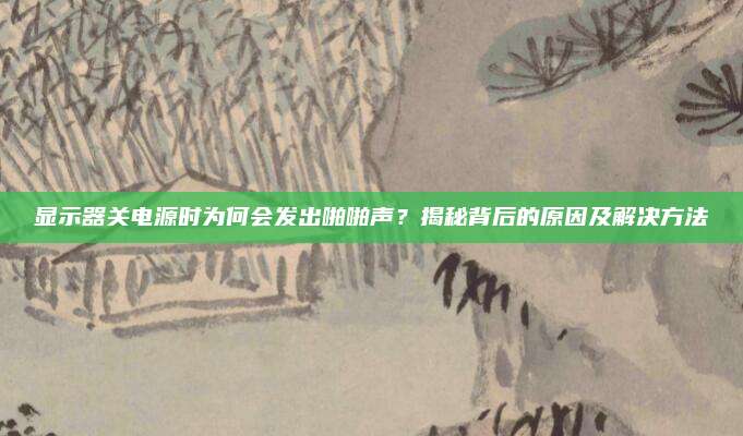 显示器关电源时为何会发出啪啪声?揭秘背后的原因及解决方法