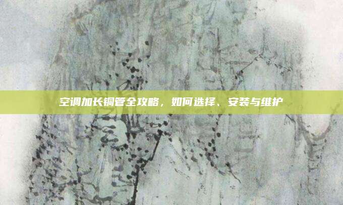 空调加长铜管全攻略,如何选择、安装与维护