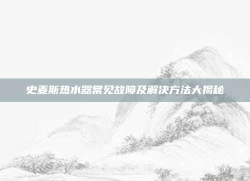 史麦斯热水器常见故障及解决方法大揭秘