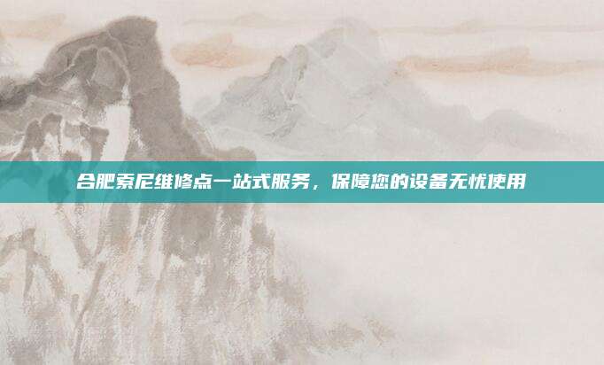 合肥索尼维修点一站式服务，保障您的设备无忧使用