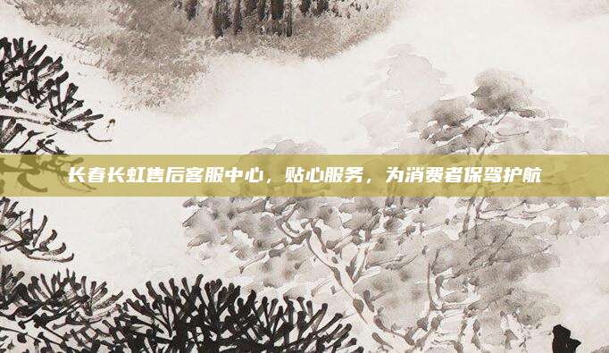 长春长虹售后客服中心,贴心服务,为消费者保驾护航
