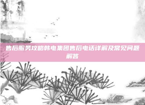 售后服务攻略韩电集团售后电话详解及常见问题解答