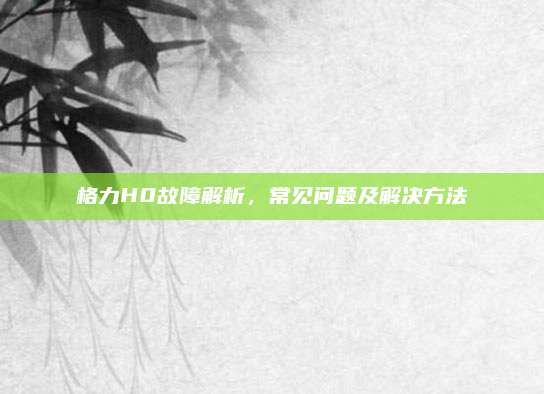 格力H0故障解析，常见问题及解决方法
