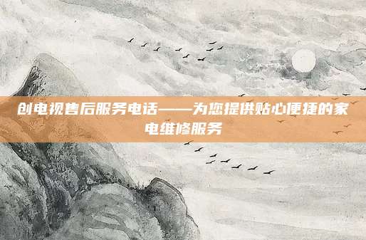 创电视售后服务电话——为您提供贴心便捷的家电维修服务