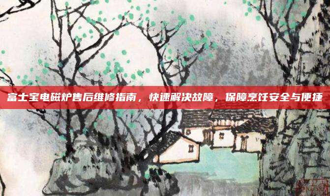 富士宝电磁炉售后维修指南,快速解决故障,保障烹饪安全与便捷